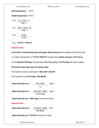 www.PDHcenter.com PDH Course M371 www.PDHonline.org
©2010 Jurandir Primo Page 22 of 35
Inlet temperature = 30°C
Outlet temperature = 60°C
Ts = (T2 x TDC) - T1
TDC -1
Ts = (60 x 1.543) - 30
1.543 - 1
Ts = 62.58
0.543
Ts = 115.2°C = 239.3°F
Imperial Units:
e) Find the corresponding heat exchanger steam pressure and enthalpy at minimum load:
1) A steam temperature of 115.2°C (239.3°F) corresponds a steam pressure of 0.7 bar g.
2) The Specific Enthalpy of evaporation at 0.7 bar g (he) = 2 215 kJ/kg (see steam tables).
f) Find the steam flow rate at minimum load:
From (d) the minimum heat load is 188.5 kW = 252 HP;
From (e) the he is 2 215 kJ/kg = 952 Btu/lb.
Steam flowrate (m) = kW x 3600 kg/h =
he
Steam flowrate (m) = 188.5 kW x 3600 kg/h =
2 215 kJ/kg
Steam flowrate (m) = 306.4 kg/h (at minimum load):
Imperial Units:
Steam flowrate (m) = 178 Btu/s x 3600 lb/h =
952 Btu/lb
Steam flowrate (m) = 673 lb/h (at minimum load).
 