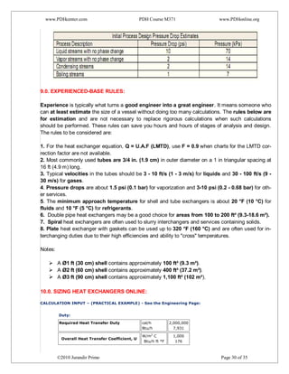 www.PDHcenter.com PDH Course M371 www.PDHonline.org
©2010 Jurandir Primo Page 30 of 35
9.0. EXPERIENCED-BASE RULES:
Experience is typically what turns a good engineer into a great engineer. It means someone who
can at least estimate the size of a vessel without doing too many calculations. The rules below are
for estimation and are not necessary to replace rigorous calculations when such calculations
should be performed. These rules can save you hours and hours of stages of analysis and design.
The rules to be considered are:
1. For the heat exchanger equation, Q = U.A.F (LMTD), use F = 0.9 when charts for the LMTD cor-
rection factor are not available.
2. Most commonly used tubes are 3/4 in. (1.9 cm) in outer diameter on a 1 in triangular spacing at
16 ft (4.9 m) long.
3. Typical velocities in the tubes should be 3 - 10 ft/s (1 - 3 m/s) for liquids and 30 - 100 ft/s (9 -
30 m/s) for gases.
4. Pressure drops are about 1.5 psi (0.1 bar) for vaporization and 3-10 psi (0.2 - 0.68 bar) for oth-
er services.
5. The minimum approach temperature for shell and tube exchangers is about 20 °F (10 °C) for
fluids and 10 °F (5 °C) for refrigerants.
6. Double pipe heat exchangers may be a good choice for areas from 100 to 200 ft² (9.3-18.6 m²).
7. Spiral heat exchangers are often used to slurry interchangers and services containing solids.
8. Plate heat exchanger with gaskets can be used up to 320 °F (160 °C) and are often used for in-
terchanging duties due to their high efficiencies and ability to "cross" temperatures.
Notes:
 A Ø1 ft (30 cm) shell contains approximately 100 ft² (9.3 m²).
 A Ø2 ft (60 cm) shell contains approximately 400 ft² (37.2 m²).
 A Ø3 ft (90 cm) shell contains approximately 1,100 ft² (102 m²).
10.0. SIZING HEAT EXCHANGERS ONLINE:
1)
2) CALCULATION INPUT – (PRACTICAL EXAMPLE) - See the Engineering Page:
Duty:
Required Heat Transfer Duty cal/h
Btu/h
2,000,000
7,931
Overall Heat Transfer Coefficient, U
W/m2
C
Btu/h ft °F
1,000
176
 