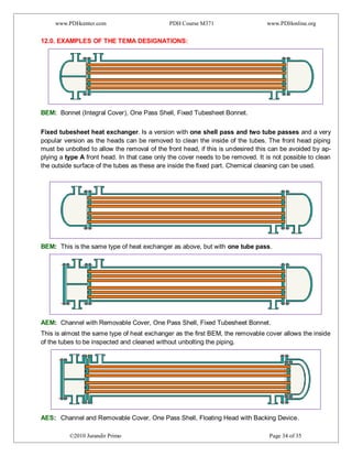 www.PDHcenter.com PDH Course M371 www.PDHonline.org
©2010 Jurandir Primo Page 34 of 35
12.0. EXAMPLES OF THE TEMA DESIGNATIONS:
BEM: Bonnet (Integral Cover), One Pass Shell, Fixed Tubesheet Bonnet.
Fixed tubesheet heat exchanger. Is a version with one shell pass and two tube passes and a very
popular version as the heads can be removed to clean the inside of the tubes. The front head piping
must be unbolted to allow the removal of the front head, if this is undesired this can be avoided by ap-
plying a type A front head. In that case only the cover needs to be removed. It is not possible to clean
the outside surface of the tubes as these are inside the fixed part. Chemical cleaning can be used.
BEM: This is the same type of heat exchanger as above, but with one tube pass.
AEM: Channel with Removable Cover, One Pass Shell, Fixed Tubesheet Bonnet.
This is almost the same type of heat exchanger as the first BEM, the removable cover allows the inside
of the tubes to be inspected and cleaned without unbolting the piping.
AES: Channel and Removable Cover, One Pass Shell, Floating Head with Backing Device.
 