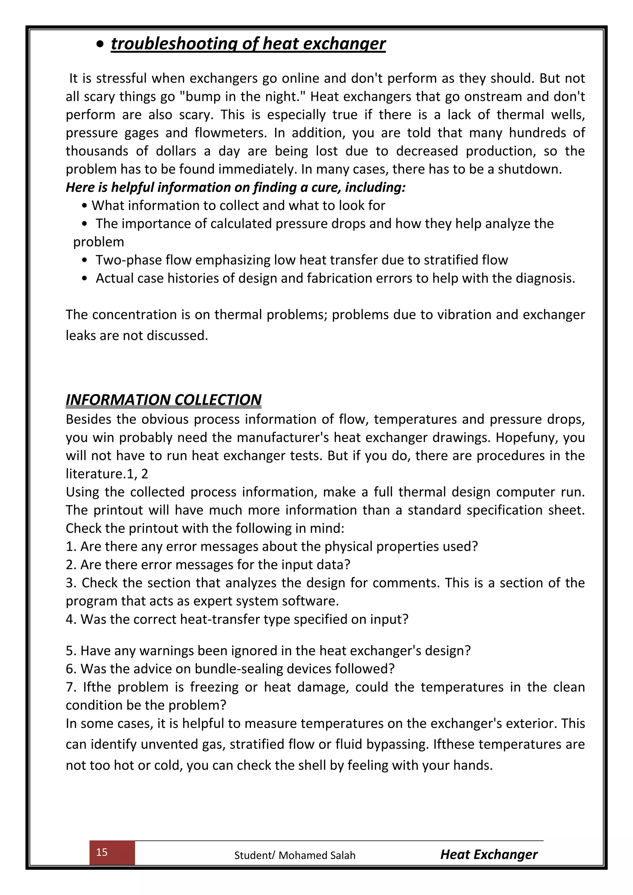 15 Heat ExchangerMohamed SalahStudent
troubleshooting of heat exchanger
It is stressful when exchangers go online and don't perform as they should. But not
all scary things go "bump in the night." Heat exchangers that go onstream and don't
perform are also scary. This is especially true if there is a lack of thermal wells,
pressure gages and flowmeters. In addition, you are told that many hundreds of
thousands of dollars a day are being lost due to decreased production, so the
problem has to be found immediately. In many cases, there has to be a shutdown.
Here is helpful information on finding a cure, including:
• What information to collect and what to look for
• The importance of calculated pressure drops and how they help analyze the
problem
• Two-phase flow emphasizing low heat transfer due to stratified flow
• Actual case histories of design and fabrication errors to help with the diagnosis.
The concentration is on thermal problems; problems due to vibration and exchanger
leaks are not discussed.
INFORMATION COLLECTION
Besides the obvious process information of flow, temperatures and pressure drops,
you win probably need the manufacturer's heat exchanger drawings. Hopefuny, you
will not have to run heat exchanger tests. But if you do, there are procedures in the
literature.1, 2
Using the collected process information, make a full thermal design computer run.
The printout will have much more information than a standard specification sheet.
Check the printout with the following in mind:
1. Are there any error messages about the physical properties used?
2. Are there error messages for the input data?
3. Check the section that analyzes the design for comments. This is a section of the
program that acts as expert system software.
4. Was the correct heat-transfer type specified on input?
5. Have any warnings been ignored in the heat exchanger's design?
6. Was the advice on bundle-sealing devices followed?
7. Ifthe problem is freezing or heat damage, could the temperatures in the clean
condition be the problem?
In some cases, it is helpful to measure temperatures on the exchanger's exterior. This
can identify unvented gas, stratified flow or fluid bypassing. Ifthese temperatures are
not too hot or cold, you can check the shell by feeling with your hands.
 