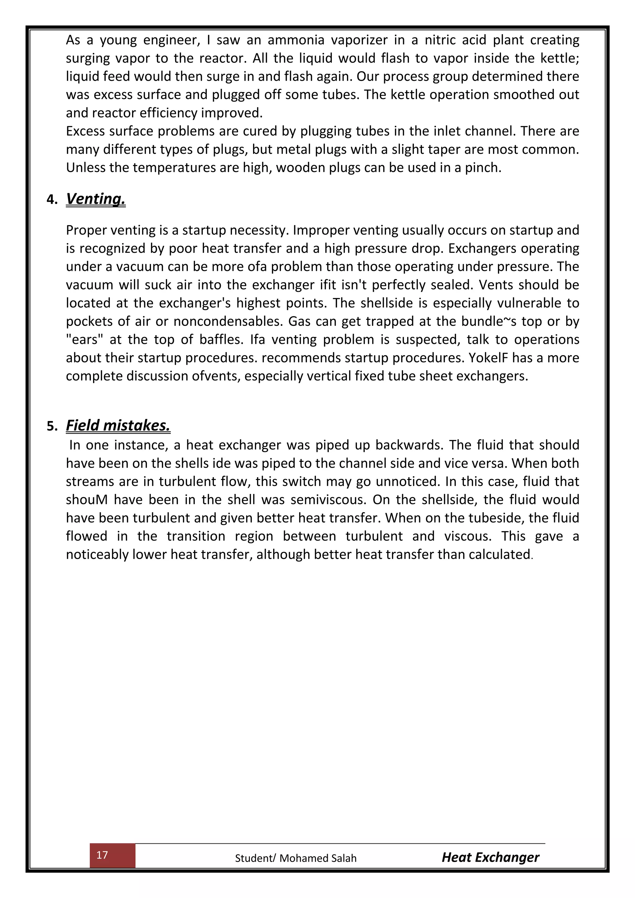 17 Heat ExchangerMohamed SalahStudent
As a young engineer, I saw an ammonia vaporizer in a nitric acid plant creating
surging vapor to the reactor. All the liquid would flash to vapor inside the kettle;
liquid feed would then surge in and flash again. Our process group determined there
was excess surface and plugged off some tubes. The kettle operation smoothed out
and reactor efficiency improved.
Excess surface problems are cured by plugging tubes in the inlet channel. There are
many different types of plugs, but metal plugs with a slight taper are most common.
Unless the temperatures are high, wooden plugs can be used in a pinch.
4. Venting.
Proper venting is a startup necessity. Improper venting usually occurs on startup and
is recognized by poor heat transfer and a high pressure drop. Exchangers operating
under a vacuum can be more ofa problem than those operating under pressure. The
vacuum will suck air into the exchanger ifit isn't perfectly sealed. Vents should be
located at the exchanger's highest points. The shellside is especially vulnerable to
pockets of air or noncondensables. Gas can get trapped at the bundle~s top or by
"ears" at the top of baffles. Ifa venting problem is suspected, talk to operations
about their startup procedures. recommends startup procedures. YokelF has a more
complete discussion ofvents, especially vertical fixed tube sheet exchangers.
5. Field mistakes.
In one instance, a heat exchanger was piped up backwards. The fluid that should
have been on the shells ide was piped to the channel side and vice versa. When both
streams are in turbulent flow, this switch may go unnoticed. In this case, fluid that
shouM have been in the shell was semiviscous. On the shellside, the fluid would
have been turbulent and given better heat transfer. When on the tubeside, the fluid
flowed in the transition region between turbulent and viscous. This gave a
noticeably lower heat transfer, although better heat transfer than calculated.
 