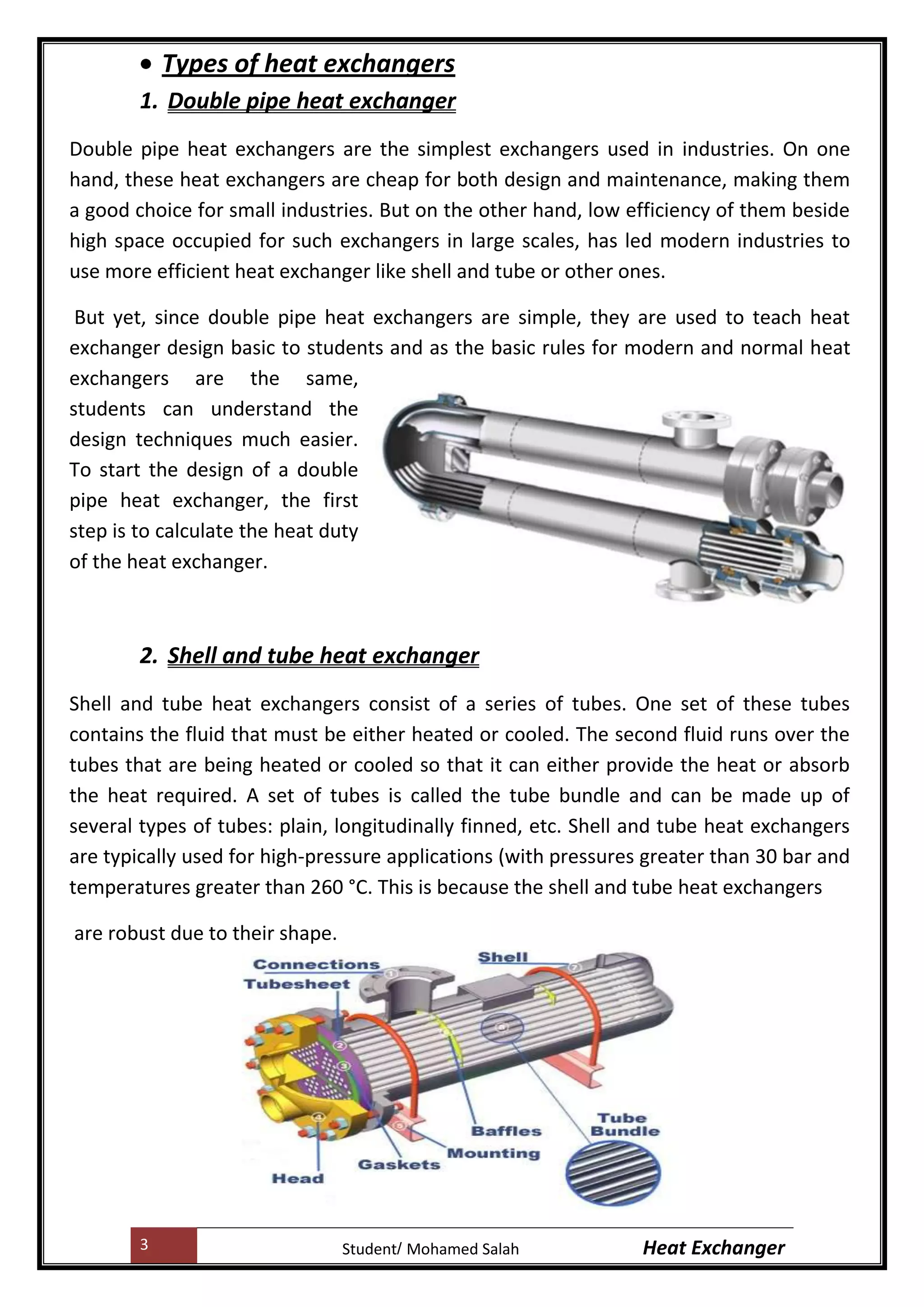 3 Heat ExchangerMohamed SalahStudent
Types of heat exchangers
1. Double pipe heat exchanger
Double pipe heat exchangers are the simplest exchangers used in industries. On one
hand, these heat exchangers are cheap for both design and maintenance, making them
a good choice for small industries. But on the other hand, low efficiency of them beside
high space occupied for such exchangers in large scales, has led modern industries to
use more efficient heat exchanger like shell and tube or other ones.
But yet, since double pipe heat exchangers are simple, they are used to teach heat
exchanger design basic to students and as the basic rules for modern and normal heat
exchangers are the same,
students can understand the
design techniques much easier.
To start the design of a double
pipe heat exchanger, the first
step is to calculate the heat duty
of the heat exchanger.
2. Shell and tube heat exchanger
Shell and tube heat exchangers consist of a series of tubes. One set of these tubes
contains the fluid that must be either heated or cooled. The second fluid runs over the
tubes that are being heated or cooled so that it can either provide the heat or absorb
the heat required. A set of tubes is called the tube bundle and can be made up of
several types of tubes: plain, longitudinally finned, etc. Shell and tube heat exchangers
are typically used for high-pressure applications (with pressures greater than 30 bar and
temperatures greater than 260 °C. This is because the shell and tube heat exchangers
are robust due to their shape.
 