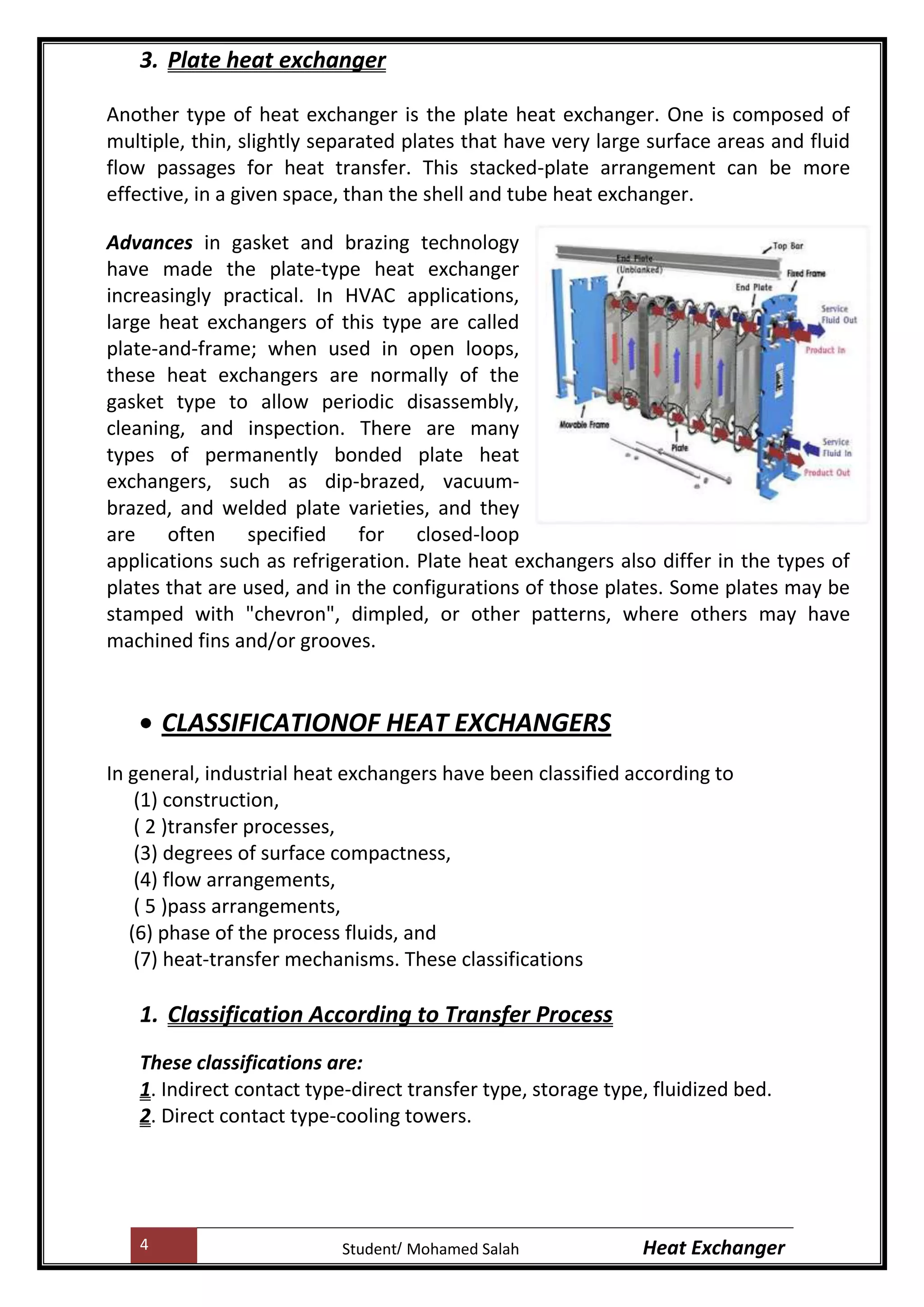 4 Heat ExchangerMohamed SalahStudent
3. Plate heat exchanger
Another type of heat exchanger is the plate heat exchanger. One is composed of
multiple, thin, slightly separated plates that have very large surface areas and fluid
flow passages for heat transfer. This stacked-plate arrangement can be more
effective, in a given space, than the shell and tube heat exchanger.
Advances in gasket and brazing technology
have made the plate-type heat exchanger
increasingly practical. In HVAC applications,
large heat exchangers of this type are called
plate-and-frame; when used in open loops,
these heat exchangers are normally of the
gasket type to allow periodic disassembly,
cleaning, and inspection. There are many
types of permanently bonded plate heat
exchangers, such as dip-brazed, vacuum-
brazed, and welded plate varieties, and they
are often specified for closed-loop
applications such as refrigeration. Plate heat exchangers also differ in the types of
plates that are used, and in the configurations of those plates. Some plates may be
stamped with "chevron", dimpled, or other patterns, where others may have
machined fins and/or grooves.
CLASSIFICATIONOF HEAT EXCHANGERS
In general, industrial heat exchangers have been classified according to
(1) construction,
( 2 )transfer processes,
(3) degrees of surface compactness,
(4) flow arrangements,
( 5 )pass arrangements,
(6) phase of the process fluids, and
(7) heat-transfer mechanisms. These classifications
1. Classification According to Transfer Process
These classifications are:
1. Indirect contact type-direct transfer type, storage type, fluidized bed.
2. Direct contact type-cooling towers.
 