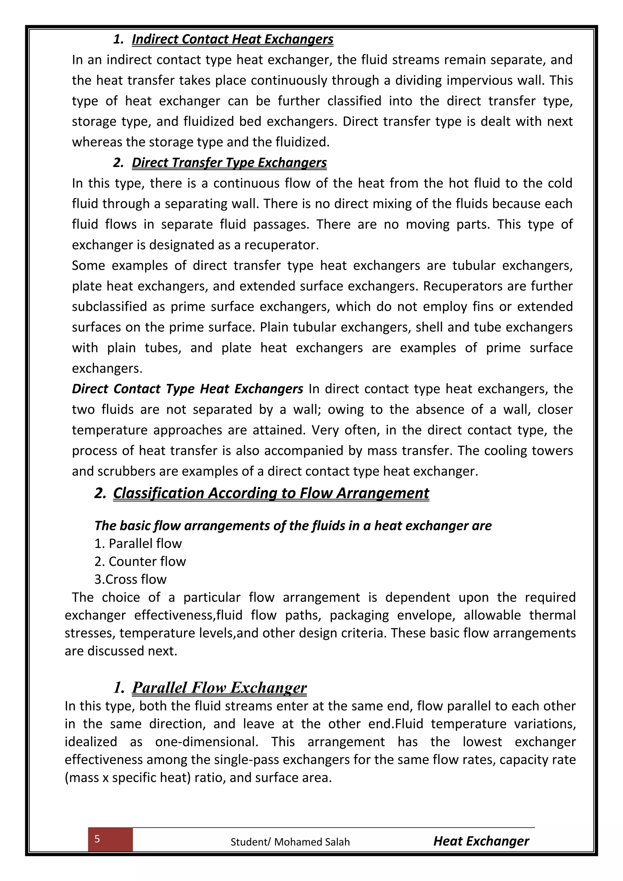 5 Heat ExchangerMohamed SalahStudent
1. Indirect Contact Heat Exchangers
In an indirect contact type heat exchanger, the fluid streams remain separate, and
the heat transfer takes place continuously through a dividing impervious wall. This
type of heat exchanger can be further classified into the direct transfer type,
storage type, and fluidized bed exchangers. Direct transfer type is dealt with next
whereas the storage type and the fluidized.
2. Direct Transfer Type Exchangers
In this type, there is a continuous flow of the heat from the hot fluid to the cold
fluid through a separating wall. There is no direct mixing of the fluids because each
fluid flows in separate fluid passages. There are no moving parts. This type of
exchanger is designated as a recuperator
Some examples of direct transfer type heat exchangers are tubular exchangers,
plate heat exchangers, and extended surface exchangers. Recuperators are further
subclassified as prime surface exchangers, which do not employ fins or extended
surfaces on the prime surface. Plain tubular exchangers, shell and tube exchangers
with plain tubes, and plate heat exchangers are examples of prime surface
exchangers
Direct Contact Type Heat Exchangers In direct contact type heat exchangers, the
two fluids are not separated by a wall; owing to the absence of a wall, closer
temperature approaches are attained. Very often, in the direct contact type, the
process of heat transfer is also accompanied by mass transfer. The cooling towers
and scrubbers are examples of a direct contact type heat exchanger.
2. Classification According to Flow Arrangement
The basic flow arrangements of the fluids in a heat exchanger are
1. Parallel flow
2. Counter flow
3.Cross flow
The choice of a particular flow arrangement is dependent upon the required
exchanger effectiveness,fluid flow paths, packaging envelope, allowable thermal
stresses, temperature levels,and other design criteria. These basic flow arrangements
are discussed next.
1. Parallel Flow Exchanger
In this type, both the fluid streams enter at the same end, flow parallel to each other
in the same direction, and leave at the other end.Fluid temperature variations,
idealized as one-dimensional. This arrangement has the lowest exchanger
effectiveness among the single-pass exchangers for the same flow rates, capacity rate
(mass x specific heat) ratio, and surface area.
 