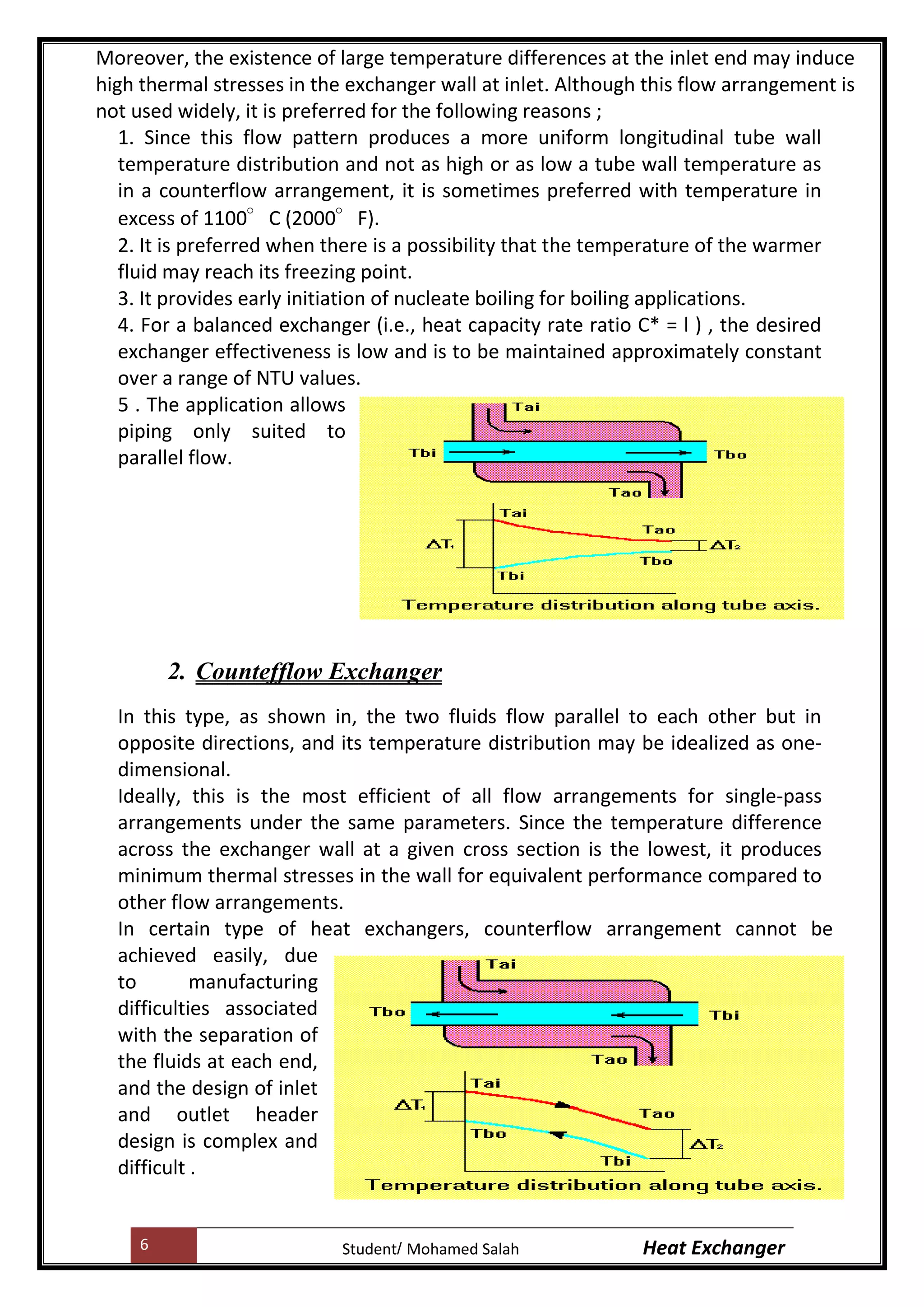6 Heat ExchangerMohamed SalahStudent
Moreover, the existence of large temperature differences at the inlet end may induce
high thermal stresses in the exchanger wall at inlet. Although this flow arrangement is
not used widely, it is preferred for the following reasons ;
1. Since this flow pattern produces a more uniform longitudinal tube wall
temperature distribution and not as high or as low a tube wall temperature as
in a counterflow arrangement, it is sometimes preferred with temperature in
excess of 1100°C (2000°F).
2. It is preferred when there is a possibility that the temperature of the warmer
fluid may reach its freezing point.
3. It provides early initiation of nucleate boiling for boiling applications.
4. For a balanced exchanger (i.e., heat capacity rate ratio C* = l ) , the desired
exchanger effectiveness is low and is to be maintained approximately constant
over a range of NTU values.
5 . The application allows
piping only suited to
parallel flow.
2. Countefflow Exchanger
In this type, as shown in, the two fluids flow parallel to each other but in
opposite directions, and its temperature distribution may be idealized as one-
dimensional.
Ideally, this is the most efficient of all flow arrangements for single-pass
arrangements under the same parameters. Since the temperature difference
across the exchanger wall at a given cross section is the lowest, it produces
minimum thermal stresses in the wall for equivalent performance compared to
other flow arrangements.
In certain type of heat exchangers, counterflow arrangement cannot be
achieved easily, due
to manufacturing
difficulties associated
with the separation of
the fluids at each end,
and the design of inlet
and outlet header
design is complex and
difficult .
 
