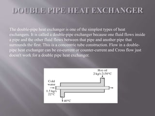 The double-pipe heat exchanger is one of the simplest types of heat 
exchangers. It is called a double-pipe exchanger because one fluid flows inside 
a pipe and the other fluid flows between that pipe and another pipe that 
surrounds the first. This is a concentric tube construction. Flow in a double-pipe 
heat exchanger can be co-current or counter-current and Cross flow just 
doesn't work for a double pipe heat exchanger. 
 