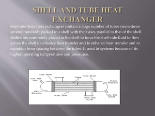 Shell-and-tube heat exchangers contain a large number of tubes (sometimes 
several hundred) packed in a shell with their axes parallel to that of the shell. 
Baffles are commonly placed in the shell to force the shell-side fluid to flow 
across the shell to enhance heat transfer and to enhance heat transfer and to 
maintain from spacing between the tubes. It used in systems because of its 
higher operating temperatures and pressures. 
 