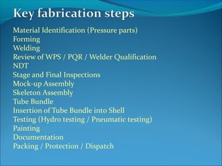 Material Identification (Pressure parts)
Forming
Welding
Review of WPS / PQR / Welder Qualification
NDT
Stage and Final Inspections
Mock-up Assembly
Skeleton Assembly
Tube Bundle
Insertion of Tube Bundle into Shell
Testing (Hydro testing / Pneumatic testing)
Painting
Documentation
Packing / Protection / Dispatch
 