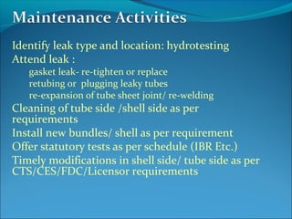 Identify leak type and location: hydrotesting
Attend leak :
gasket leak- re-tighten or replace
retubing or plugging leaky tubes
re-expansion of tube sheet joint/ re-welding
Cleaning of tube side /shell side as per
requirements
Install new bundles/ shell as per requirement
Offer statutory tests as per schedule (IBR Etc.)
Timely modifications in shell side/ tube side as per
CTS/CES/FDC/Licensor requirements
 