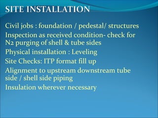 Civil jobs : foundation / pedestal/ structures
Inspection as received condition- check for
N2 purging of shell & tube sides
Physical installation : Leveling
Site Checks: ITP format fill up
Alignment to upstream downstream tube
side / shell side piping
Insulation wherever necessary
 