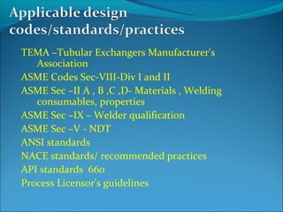 TEMA –Tubular Exchangers Manufacturer's
Association
ASME Codes Sec-VIII-Div I and II
ASME Sec –II A , B ,C ,D- Materials , Welding
consumables, properties
ASME Sec –IX – Welder qualification
ASME Sec –V - NDT
ANSI standards
NACE standards/ recommended practices
API standards 660
Process Licensor's guidelines
 