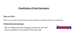 Classification of Heat Exchangers:
Types w.r.t Flow:
There are two primary classifications of heat exchangers according to their flow arrangement.
•Parallel-flow heat exchangers:
The two fluids enter the exchanger at the same end, and
travel in parallel to one another to the other side.
 