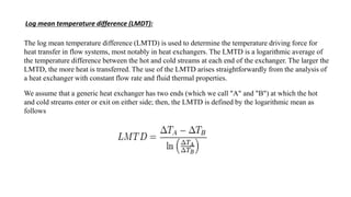 Log mean temperature difference (LMDT):
The log mean temperature difference (LMTD) is used to determine the temperature driving force for
heat transfer in flow systems, most notably in heat exchangers. The LMTD is a logarithmic average of
the temperature difference between the hot and cold streams at each end of the exchanger. The larger the
LMTD, the more heat is transferred. The use of the LMTD arises straightforwardly from the analysis of
a heat exchanger with constant flow rate and fluid thermal properties.
We assume that a generic heat exchanger has two ends (which we call "A" and "B") at which the hot
and cold streams enter or exit on either side; then, the LMTD is defined by the logarithmic mean as
follows
 