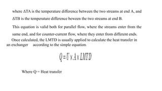 where ΔTA is the temperature difference between the two streams at end A, and
ΔTB is the temperature difference beween the two streams at end B.
This equation is valid both for parallel flow, where the streams enter from the
same end, and for counter-current flow, where they enter from different ends.
Once calculated, the LMTD is usually applied to calculate the heat transfer in
an exchanger according to the simple equation:
Where Q = Heat transfer
 