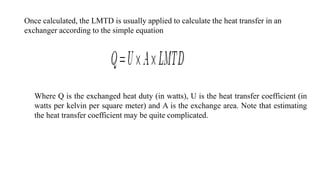 Once calculated, the LMTD is usually applied to calculate the heat transfer in an
exchanger according to the simple equation
Where Q is the exchanged heat duty (in watts), U is the heat transfer coefficient (in
watts per kelvin per square meter) and A is the exchange area. Note that estimating
the heat transfer coefficient may be quite complicated.
 