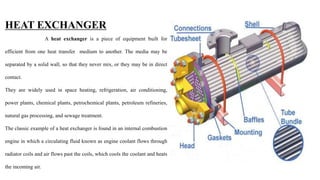 HEAT EXCHANGER
A heat exchanger is a piece of equipment built for
efficient from one heat transfer medium to another. The media may be
separated by a solid wall, so that they never mix, or they may be in direct
contact.
They are widely used in space heating, refrigeration, air conditioning,
power plants, chemical plants, petrochemical plants, petroleum refineries,
natural gas processing, and sewage treatment.
The classic example of a heat exchanger is found in an internal combustion
engine in which a circulating fluid known as engine coolant flows through
radiator coils and air flows past the coils, which cools the coolant and heats
the incoming air.
 