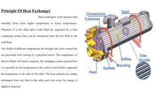 Principle Of Heat Exchanger
Heat exchangers work because heat
naturally flows from higher temperature to lower temperatures.
Therefore if a hot fluid and a cold fluid are separated by a heat
conducting surface heat can be transferred from the hot fluid to the
cold fluid.
Two fluids of different temperatures are brought into close contact but
are prevented from mixing by a physical barrier. The temperature of
the two fluids will tend to equalize. By arranging counter-current flow
it is possible for the temperature at the outlet of each fluid to approach
the temperature at the inlet of the other. The heat contents are simply
exchanged from one fluid to the other and vice versa. No energy is
added or removed
 