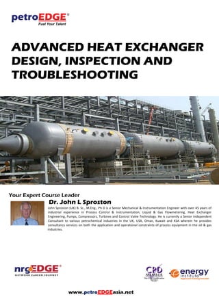 ADVANCED HEAT EXCHANGER
DESIGN, INSPECTION AND
TROUBLESHOOTING
Your Expert Course Leader
Dr. John L Sproston
John Sproston (UK) B. Sc., M.Eng., Ph D is a Senior Mechanical & Instrumentation Engineer with over 45 years of
industrial experience in Process Control & Instrumentation, Liquid & Gas Flowmetering, Heat Exchanger
Engineering, Pumps, Compressors, Turbines and Control Valve Technology. He is currently a Senior Independent
Consultant to various petrochemical industries in the UK, USA, Oman, Kuwait and KSA wherein he provides
consultancy services on both the application and operational constraints of process equipment in the oil & gas
industries.
 