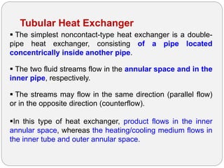 Tubular Heat Exchanger
 The simplest noncontact-type heat exchanger is a double-
pipe heat exchanger, consisting of a pipe located
concentrically inside another pipe.
 The two fluid streams flow in the annular space and in the
inner pipe, respectively.
 The streams may flow in the same direction (parallel flow)
or in the opposite direction (counterflow).
In this type of heat exchanger, product flows in the inner
annular space, whereas the heating/cooling medium flows in
the inner tube and outer annular space.
 
