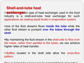  Another common type of heat exchanger used in the food
industry is a shell-and-tube heat exchanger for such
applications as heating liquid foods in evaporation system.
one of the fluid streams flows inside the tube while the
other fluid stream is pumped over the tubes through the
shell.
By maintaining the fluid stream in the shell side to flow over
the tubes, rather than parallel to the tubes, we can achieve
higher rates of heat transfer.
 Baffles located in the shell side allow the cross-flow
pattern.
Shell-and-tube heat
exchanger
 