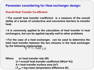 Parameter considering for Heat exchanger design:
Overall Heat Transfer Co-efficient:
 The overall heat transfer coefficient is a measure of the overall
ability of a series of conductive and convective barriers to transfer
heat.
 It is commonly applied to the calculation of heat transfer in heat
exchangers, but can be applied equally well to other problems.
 For the case of a heat exchanger, can be used to determine the
total heat transfer between the two streams in the heat exchanger
by the following relationship:
Where q= heat transfer rate (W)
U = overall heat transfer coefficient (W/(m²·K))
A = heat transfer surface area (m2)
∆TLM = log mean temperature difference (K)
 