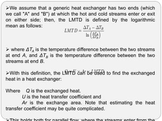 We assume that a generic heat exchanger has two ends (which
we call "A" and "B") at which the hot and cold streams enter or exit
on either side; then, the LMTD is defined by the logarithmic
mean as follows:
 where ΔTA is the temperature difference between the two streams
at end A, and ΔTB is the temperature difference between the two
streams at end B.
With this definition, the LMTD can be used to find the exchanged
heat in a heat exchanger:
Where Q is the exchanged heat.
U is the heat transfer coefficient and
Ar is the exchange area. Note that estimating the heat
transfer coefficient may be quite complicated.
 