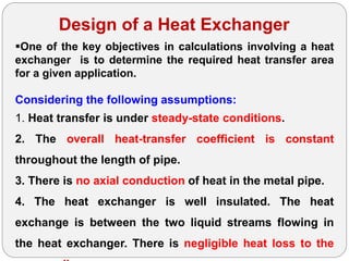 Design of a Heat Exchanger
One of the key objectives in calculations involving a heat
exchanger is to determine the required heat transfer area
for a given application.
Considering the following assumptions:
1. Heat transfer is under steady-state conditions.
2. The overall heat-transfer coefficient is constant
throughout the length of pipe.
3. There is no axial conduction of heat in the metal pipe.
4. The heat exchanger is well insulated. The heat
exchange is between the two liquid streams flowing in
the heat exchanger. There is negligible heat loss to the
 