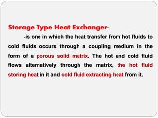 Storage Type Heat Exchanger:
-is one in which the heat transfer from hot fluids to
cold fluids occurs through a coupling medium in the
form of a porous solid matrix. The hot and cold fluid
flows alternatively through the matrix, the hot fluid
storing heat in it and cold fluid extracting heat from it.
 