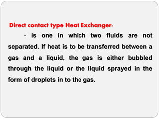 Direct contact type Heat Exchanger:
- is one in which two fluids are not
separated. If heat is to be transferred between a
gas and a liquid, the gas is either bubbled
through the liquid or the liquid sprayed in the
form of droplets in to the gas.
 