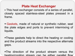 Plate Heat Exchanger
 This heat exchanger consists of a series of parallel,
closely spaced stainless-steel plates pressed in a
frame.
 Gaskets, made of natural or synthetic rubber, seal
the plate edges and ports to prevent intermixing of
liquids.
These gaskets help to direct the heating or cooling
and the product streams into the respective alternate
gaps.
The direction of the product stream versus the
 