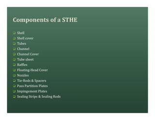 Components of a STHE
q Shell
q Shell cover
q Tubes
q Channel
q Channel Cover
q Tube sheet
q Baffles
q Floating-Head Cover
q Nozzles
q Tie-Rods & Spacers
q Pass Partition Plates
q Impingement Plates
q Sealing Strips & Sealing Rods
 
