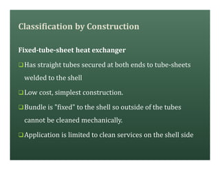Classification by Construction
Fixed-tube-sheet heat exchanger
qHas straight tubes secured at both ends to tube-sheets
welded to the shell
qLow cost, simplest construction.
qBundle is "fixed" to the shell so outside of the tubes
cannot be cleaned mechanically.
qApplication is limited to clean services on the shell side
 