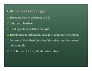U-tube heat exchanger
q Tubes are bent in the shape of a U
q Only one tube-sheet
q Bending of tubes adds to the cost
q Tube bundle is removable, outside of tubes can be cleaned.
q Because of the U-bend, inside of the tubes can’t be cleaned
mechanically
q Can’t be used for dirty fluids inside tubes.
 