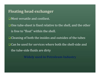Floating head exchanger
qMost versatile and costliest.
qOne tube-sheet is fixed relative to the shell, and the other
is free to “float” within the shell.
qCleaning of both the insides and outsides of the tubes
qCan be used for services where both the shell-side and
the tube-side fluids are dirty
Widely used in Petroleum Industry
 