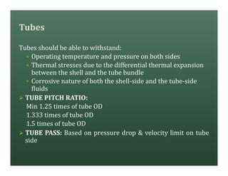 Tubes
Tubes should be able to withstand:
§ Operating temperature and pressure on both sides
§ Thermal stresses due to the differential thermal expansion
between the shell and the tube bundle
§ Corrosive nature of both the shell-side and the tube-side
fluids
Ø TUBE PITCH RATIO:
Min 1.25 times of tube OD
1.333 times of tube OD
1.5 times of tube OD
Ø TUBE PASS: Based on pressure drop & velocity limit on tube
side
 