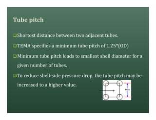 Tube pitch
qShortest distance between two adjacent tubes.
qTEMA specifies a minimum tube pitch of 1.25*(OD)
qMinimum tube pitch leads to smallest shell diameter for a
given number of tubes.
qTo reduce shell-side pressure drop, the tube pitch may be
increased to a higher value.
 