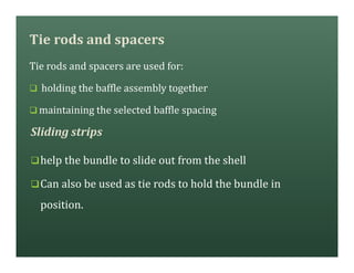 Tie rods and spacers
Tie rods and spacers are used for:
q holding the baffle assembly together
q maintaining the selected baffle spacing
qhelp the bundle to slide out from the shell
qCan also be used as tie rods to hold the bundle in
position.
Sliding strips
 