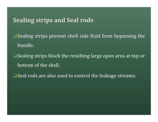 Sealing strips and Seal rods
qSealing strips prevent shell side fluid from bypassing the
bundle.
qSealing strips block the resulting large open area at top or
bottom of the shell.
qSeal rods are also used to control the leakage streams.
 