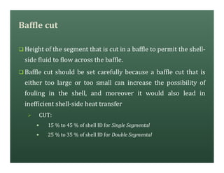 Baffle cut
q Height of the segment that is cut in a baffle to permit the shell-
side fluid to flow across the baffle.
q Baffle cut should be set carefully because a baffle cut that is
either too large or too small can increase the possibility of
fouling in the shell, and moreover it would also lead in
inefficient shell-side heat transfer
Ø CUT:
— 15 % to 45 % of shell ID for Single Segmental
— 25 % to 35 % of shell ID for Double Segmental
 