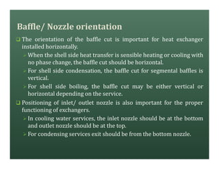 Baffle/ Nozzle orientation
q The orientation of the baffle cut is important for heat exchanger
installed horizontally.
Ø When the shell side heat transfer is sensible heating or cooling with
no phase change, the baffle cut should be horizontal.
Ø For shell side condensation, the baffle cut for segmental baffles is
vertical.
Ø For shell side boiling, the baffle cut may be either vertical or
horizontal depending on the service.
q Positioning of inlet/ outlet nozzle is also important for the proper
functioning of exchangers.
Ø In cooling water services, the inlet nozzle should be at the bottom
and outlet nozzle should be at the top.
Ø For condensing services exit should be from the bottom nozzle.
 