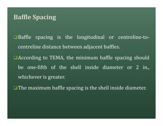 Baffle Spacing
qBaffle spacing is the longitudinal or centreline-to-
centreline distance between adjacent baffles.
qAccording to TEMA, the minimum baffle spacing should
be one-fifth of the shell inside diameter or 2 in.,
whichever is greater.
qThe maximum baffle spacing is the shell inside diameter.
 