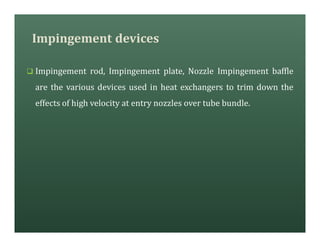 Impingement devices
q Impingement rod, Impingement plate, Nozzle Impingement baffle
are the various devices used in heat exchangers to trim down the
effects of high velocity at entry nozzles over tube bundle.
 