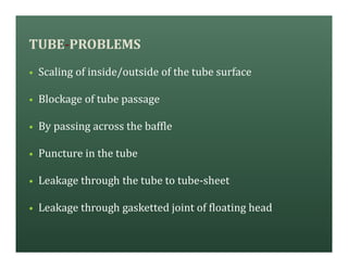 TUBE-PROBLEMS
• Scaling of inside/outside of the tube surface
• Blockage of tube passage
• By passing across the baffle
• Puncture in the tube
• Leakage through the tube to tube-sheet
• Leakage through gasketted joint of floating head
 