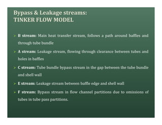 Bypass & Leakage streams:
TINKER FLOW MODEL
Ø B stream: Main heat transfer stream, follows a path around baffles and
through tube bundle
Ø A stream: Leakage stream, flowing through clearance between tubes and
holes in baffles
Ø C stream: Tube bundle bypass stream in the gap between the tube bundle
and shell wall
Ø E stream: Leakage stream between baffle edge and shell wall
Ø F stream: Bypass stream in flow channel partitions due to omissions of
tubes in tube pass partitions.
 