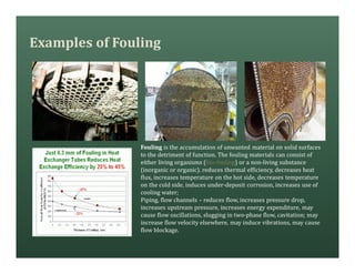Examples of Fouling
Fouling is the accumulation of unwanted material on solid surfaces
to the detriment of function. The fouling materials can consist of
either living organisms (bio-fouling) or a non-living substance
(inorganic or organic). reduces thermal efficiency, decreases heat
flux, increases temperature on the hot side, decreases temperature
on the cold side, induces under-deposit corrosion, increases use of
cooling water;
Piping, flow channels – reduces flow, increases pressure drop,
increases upstream pressure, increases energy expenditure, may
cause flow oscillations, slugging in two-phase flow, cavitation; may
increase flow velocity elsewhere, may induce vibrations, may cause
flow blockage.
 