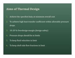 Aims of Thermal Design
1. Achieve the specified duty at minimum overall cost
2. To achieve high heat transfer coefficient within allowable pressure
drops.
3. 10-20 % Overdesign margin (design safety)
4. Pressure drops should be in limits
5. To keep fluid velocities in limit
6. To keep shell side flow fractions in limit
 