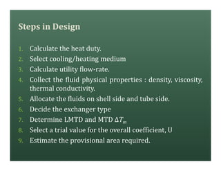 Steps in Design
1. Calculate the heat duty.
2. Select cooling/heating medium
3. Calculate utility flow-rate.
4. Collect the fluid physical properties : density, viscosity,
thermal conductivity.
5. Allocate the fluids on shell side and tube side.
6. Decide the exchanger type
7. Determine LMTD and MTD ΔTm
8. Select a trial value for the overall coefficient, U
9. Estimate the provisional area required.
 