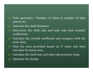 10. Tube geometry : Number of tubes & number of tube
passes etc.
11. Calculate the shell diameter.
12. Determine the shell side and tube side heat transfer
coefficients.
13. Calculate the overall coefficient and compare with the
trial value.
14. Find the area provided based on U value and then
calculate % excess area.
15. Calculate the shell side and tube side pressure drop.
16. Optimize the design
 