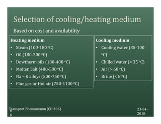 Selection of cooling/heating medium
Based on cost and availability
23-04-
2018
Transport Phenomenon (CH 306)6
6
Cooling medium
• Cooling water (35-100
oC)
• Chilled water (< 35 oC)
• Air (> 60 oC)
• Brine (< 8 oC)
Heating medium
• Steam (100-180 oC)
• Oil (180-300 oC)
• Dowtherm oils (180-400 oC)
• Molten Salt (400-590 oC)
• Na – K alloys (500-750 oC)
• Flue gas or Hot air (750-1100 oC)
 