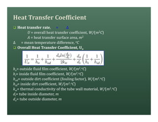 Heat Transfer Coefficient
q Heat transfer rate, = ∆
U = overall heat transfer coefficient, W/(m2C)
A = heat transfer surface area, m2
∆ = mean temperature difference, oC
q Overall Heat Transfer Coefficient, Uo
ho= outside fluid film coefficient, W/(m2.oC)
hi= inside fluid film coefficient, W/(m2.oC)
hod= outside dirt coefficient (fouling factor), W/(m2.oC)
hid= inside dirt coefficient, W/(m2.oC)
kw= thermal conductivity of the tube wall material, W/(m2.oC)
di= tube inside diameter, m
do= tube outside diameter, m
 